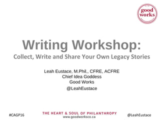 #CAGP16 @LeahEustace
Writing Workshop:
Collect, Write and Share Your Own Legacy Stories
Leah Eustace, M.Phil., CFRE, ACFRE
Chief Idea Goddess
Good Works
@LeahEustace
http://bit.ly/CAGP16Eustace
 