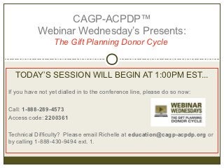 CAGP-ACPDP™
           Webinar Wednesday’s Presents:
                  The Gift Planning Donor Cycle


  TODAY’S SESSION WILL BEGIN AT 1:00PM EST...
If you have not yet dialled in to the conference line, please do so now:

Call: 1-888-289-4573
Access code: 2200361

Technical Difficulty? Please email Richelle at education@cagp-acpdp.org or
by calling 1-888-430-9494 ext. 1.
 