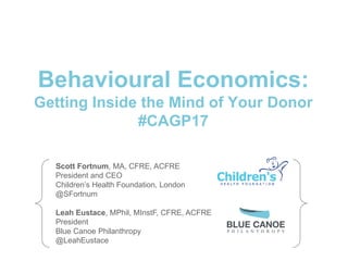 Behavioural Economics:
Getting Inside the Mind of Your Donor
#CAGP17
Scott Fortnum, MA, CFRE, ACFRE
President and CEO
Children’s Health Foundation, London
@SFortnum
Leah Eustace, MPhil, MInstF, CFRE, ACFRE
President
Blue Canoe Philanthropy
@LeahEustace
 