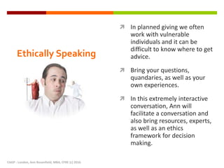 Ethically Speaking
 In planned giving we often
work with vulnerable
individuals and it can be
difficult to know where to get
advice.
 Bring your questions,
quandaries, as well as your
own experiences.
 In this extremely interactive
conversation, Ann will
facilitate a conversation and
also bring resources, experts,
as well as an ethics
framework for decision
making.
CAGP - London, Ann Rosenfield, MBA, CFRE (c) 2016
 