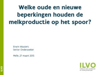 ILVO
Welke oude en nieuwe
beperkingen houden de
melkproductie op het spoor?
Erwin Wauters
Senior Onderzoeker
Melle, 27 maart 2015
 