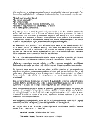12

Ahora los banners se conjugan con otras formas de comunicación, incluyendo la promoción. Para
tener éxito en publicidad en la red, hay que simultanear técnicas de comunicación, por ejemplo:

* Estar frecuentemente en la red.
* En el mejor sitio (al abrir).
* De forma animada.
* Con mensajes intrigantes (técnicas de televisión y cine).
* Realizando preguntas al lector y llamándole a su acción.
* Con ofertas gratis y promociones.

Hoy más que nunca la forma de gestionar la presencia en la red debe cambiar radicalmente.
Hasta este momento, muy a menudo se ofrecían campañas publicitarias por razones
institucionales (que es la forma que tienen las empresas para decir que no tienen razones de
adjudicación de la campaña) olvidándose que la presencia en un medio no es nunca «inocua».
Toda presencia supone un impacto en un cierto público, con un determinado perfil, y, en caso de
que no se prevea de forma lógica, ese impacto también puede ser negativo.

En la red, cuando sólo un uno por ciento de los internautas llegan a pulsar sobre nuestro anuncio,
sobre nuestro «banner», no debemos pensar por eso que los otros 99 los hemos perdido. No. En
la red también funciona el «recuerdo», como funciona en televisión, por ejemplo. Existe una
persona que ha entrado a nuestro anuncio, pero 99 que posiblemente lo recordarán, ya sea de
forma espontánea o inducida (estudio realizado por Ipsos-Asi).

De igual forma, el estar presente en determinadas páginas, más afines en su oferta a la oferta de
nuestra empresa, puede incrementar ese uno por ciento hasta alcanzar cifras del 20%.

¿Debemos, pues, estar en la red de cualquier forma? No lo creen así anunciantes como El Corte
Inglés, Airtel o Navegalia, que utilizan este criterio como uno de sus puntos básicos de decisión.

Es necesario, pues, que en las empresas existan también «expertos» en comunicación que
abandonen los criterios seculares que presiden una buena parte de sus decisiones. Hoy en día
cada vez es más urgente que la toma de decisiones en materia de comunicación se realiza de
forma conjunta y bajo criterios de «campaña», no de forma aislada para cada función
empresarial.

Las nuevas tendencias tecnológicas en materia de publicidad y presencia en la red también
avanzan de forma considerable. Hoy en día va desapareciendo el «pulse aquí» por el arranque
automático de la página con el simple paseo del puntero del ratón sobre el banner.

Otras nuevas fórmulas en uso en materia de promoción y publicidad en red son, por ejemplo, los
banners buy (anuncios de compras) que permiten entrar en el sistema de comercio electrónico
sin pasar previamente por la web del anunciante; las pantallas flotantes, que se abren de forma
automática al iniciar la página; o los e-mail, incrustando nuestra presencia en grupos de
distribución perfectamente definidos.

Uno-e se promocionó regalando 90 euros a sus 40.000 primeros clientes; Tripod incluía un juego
interactivo; Lancaster hacía promociones de sus productos por entrar y probar.

En cualquier caso, el uso de las web puede cumplimentar las estrategias cliente a cliente de
diferenciación y personalización a través de:

       * Identificar clientes. Es fundamental conocerlos.

       * Diferenciar clientes. Para poder darles un trato individual.
 