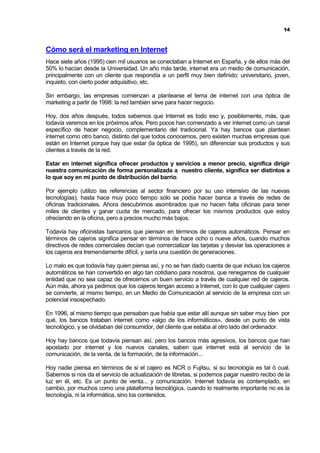 14



Cómo será el marketing en Internet
Hace siete años (1995) cien mil usuarios se conectaban a Internet en España, y de ellos más del
50% lo hacían desde la Universidad. Un año más tarde, internet era un medio de comunicación,
principalmente con un cliente que respondía a un perfil muy bien definido: universitario, joven,
inquieto, con cierto poder adquisitivo, etc.

Sin embargo, las empresas comienzan a plantearse el tema de internet con una óptica de
marketing a partir de 1998: la red también sirve para hacer negocio.

Hoy, dos años después, todos sabemos que Internet es todo eso y, posiblemente, más, que
todavía veremos en los próximos años. Pero pocos han comenzado a ver internet como un canal
específico de hacer negocio, complementario del tradicional. Ya hay bancos que plantean
internet como otro banco, distinto del que todos conocemos, pero existen muchas empresas que
están en Internet porque hay que estar (la óptica de 1995), sin diferenciar sus productos y sus
clientes a través de la red.

Estar en internet significa ofrecer productos y servicios a menor precio, significa dirigir
nuestra comunicación de forma personalizada a nuestro cliente, significa ser distintos a
lo que soy en mi punto de distribución del barrio.

Por ejemplo (utilizo las referencias al sector financiero por su uso intensivo de las nuevas
tecnologías), hasta hace muy poco tiempo sólo se podía hacer banca a través de redes de
oficinas tradicionales. Ahora descubrimos asombrados que no hacen falta oficinas para tener
miles de clientes y ganar cuota de mercado, para ofrecer los mismos productos que estoy
ofreciendo en la oficina, pero a precios mucho más bajos.

Todavía hay oficinistas bancarios que piensan en términos de cajeros automáticos. Pensar en
términos de cajeros significa pensar en términos de hace ocho o nueve años, cuando muchos
directivos de redes comerciales decían que comercializar las tarjetas y desviar las operaciones a
los cajeros era tremendamente difícil, y sería una cuestión de generaciones.

Lo malo es que todavía hay quien piensa así, y no se han dado cuenta de que incluso los cajeros
automáticos se han convertido en algo tan cotidiano para nosotros, que renegamos de cualquier
entidad que no sea capaz de ofrecernos un buen servicio a través de cualquier red de cajeros.
Aún más, ahora ya pedimos que los cajeros tengan acceso a Internet, con lo que cualquier cajero
se convierte, al mismo tiempo, en un Medio de Comunicación al servicio de la empresa con un
potencial insospechado.

En 1996, al mismo tiempo que pensaban que había que estar allí aunque sin saber muy bien por
qué, los bancos trataban internet como «algo de los informáticos», desde un punto de vista
tecnológico, y se olvidaban del consumidor, del cliente que estaba al otro lado del ordenador.

Hoy hay bancos que todavía piensan así, pero los bancos más agresivos, los bancos que han
apostado por internet y los nuevos canales, saben que internet está al servicio de la
comunicación, de la venta, de la formación, de la información...

Hoy nadie piensa en términos de si el cajero es NCR o Fujitsu, si su tecnología es tal ó cual.
Sabemos si nos da el servicio de actualización de libretas, si podemos pagar nuestro recibo de la
luz en él, etc. Es un punto de venta... y comunicación. Internet todavía es contemplado, en
cambio, por muchos como una plataforma tecnológica, cuando lo realmente importante no es la
tecnología, ni la informática, sino los contenidos.
 