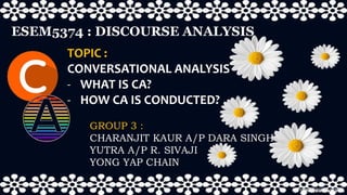 GROUP 3 :
CHARANJIT KAUR A/P DARA SINGH
YUTRA A/P R. SIVAJI
YONG YAP CHAIN
ESEM5374 : DISCOURSE ANALYSIS
TOPIC :
CONVERSATIONAL ANALYSIS
- WHAT IS CA?
- HOW CA IS CONDUCTED?
 