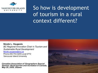 So how is development
                                 of tourism in a rural
                                 context different?



 Nicole L. Vaugeois
 BC Regional Innovation Chair in Tourism and
 Sustainable Rural Development
 Nicole.vaugeois@viu.ca
 Phone 250-753-3245 Local 2772
 Vancouver Island University


Canadian Association of Geographers Special
Session: Rural tourism and recreation in Canada,
May 28, 2009, Ottawa
 