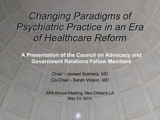 Changing Paradigms of Psychiatric Practice in an Era of Healthcare Reform Chair - Javeed Sukhera, MD Co-Chair - Sarah Vinson, MD APA Annual Meeting, New Orleans LA May 23, 2010 A Presentation of the Council on Advocacy and Government Relations Fellow Members 