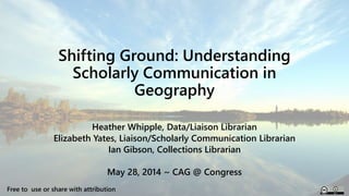 Shifting Ground: Understanding
Scholarly Communication in
Geography
Heather Whipple, Data/Liaison Librarian
Elizabeth Yates, Liaison/Scholarly Communication Librarian
Ian Gibson, Collections Librarian
May 28, 2014 ~ CAG @ Congress
Free to use or share with attribution
 