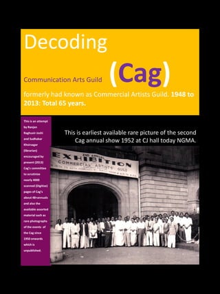 Decoding
Communication Arts Guild (Cag)formerly had known as Commercial Artists Guild. 1948 to 
2013: Total 65 years.
This is an attempt 
by Ranjan 
Raghuvir Joshi 
and Sudhakar
Khsirsagar
(librarian) 
encouraged by 
present (2013) 
Cag’s committee 
to scrutinize 
nearly 4000 
scanned (Digitize) 
pages of Cag’s 
about 48+annuals 
and also the 
available assorted 
material such as 
rare photographs 
of the events  of 
the Cag since 
1950 onwards    
which is 
unpublished. 
This is earliest available rare picture of the second 
Cag annual show 1952 at CJ hall today NGMA.
 