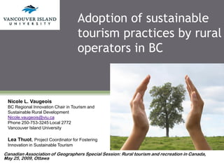 Adoption of sustainable
                                     tourism practices by rural
                                     operators in BC



 Nicole L. Vaugeois
 BC Regional Innovation Chair in Tourism and
 Sustainable Rural Development
 Nicole.vaugeois@viu.ca
 Phone 250-753-3245 Local 2772
 Vancouver Island University

 Lea Thuot, Project Coordinator for Fostering
 Innovation in Sustainable Tourism

Canadian Association of Geographers Special Session: Rural tourism and recreation in Canada,
May 25, 2009, Ottawa
 