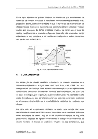 Guía Básica para la aplicación de las TICs en PYMES
ROBOTIKER: Enero 2003 15/19
En la figura siguiente se pueden observar las diferencias que experimentan los
costes de los cambios realizados al producto en función del enfoque utilizado en su
proceso de diseño, destacando el hecho de que el importe de las inversiones en las
etapas iniciales de diseño e ingeniería para construir prototipos virtuales y realizar
análisis por ordenador de dichos prototipos virtuales, es menor que el coste de
realizar modificaciones al producto en fases de desarrollo más avanzadas, siendo
esta diferencia muy importante si los cambios sobre el producto se han de efectuar
una vez iniciada su fabricación.
Diseño Ingeniería
1ª Entrega
Fabricación Mantenimiento Etapa
Coste
Cambios
(acumulado)
Inversión
Ahorro
Coste cambio
Tradicional
Deseado
Fig. 5: Curva comparativa de costes.
6. CONCLUSIONES
Las tecnologías de diseño, modelado y simulación de producto existentes en la
actualidad (respondiendo a siglas tales como CAD, CAM, CAE, CAPE, etc.) son
indispensables para trabajar sobre modelos virtuales del producto en aspectos tales
como diseño, fabricación, ensamblado, procesos de transformación, etc. Cada una
de estas tecnologías, por su parte, ha evolucionado mucho y ha alcanzado un alto
grado de madurez, no solo por el gran número de sistemas comerciales existentes
en el mercado, sino también por la gran fiabilidad y calidad de los resultados que
ofrecen.
Por otro lado, el equipamiento hardware necesario para trabajar con estas
herramientas de diseño es un factor crítico a la hora de hacer realmente operativas
estas tecnologías de diseño. Hoy en día se dispone de equipos de muy altas
prestaciones, capaces de agilizar enormemente el trabajo con herramientas de
diseño mediante el manejo de prototipos virtuales en tres dimensiones, que
 