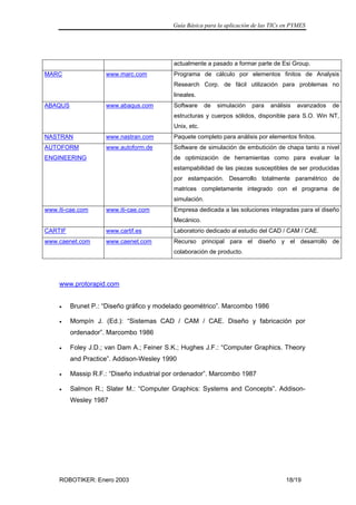 Guía Básica para la aplicación de las TICs en PYMES
ROBOTIKER: Enero 2003 18/19
actualmente a pasado a formar parte de Esi Group.
MARC www.marc.com Programa de cálculo por elementos finitos de Analysis
Research Corp. de fácil utilización para problemas no
lineales.
ABAQUS www.abaqus.com Software de simulación para análisis avanzados de
estructuras y cuerpos sólidos, disponible para S.O. Win NT,
Unix, etc.
NASTRAN www.nastran.com Paquete completo para análisis por elementos finitos.
AUTOFORM
ENGINEERING
www.autoform.de Software de simulación de embutición de chapa tanto a nivel
de optimización de herramientas como para evaluar la
estampabilidad de las piezas susceptibles de ser producidas
por estampación. Desarrollo totalmente paramétrico de
matrices completamente integrado con el programa de
simulación.
www.iti-cae.com www.iti-cae.com Empresa dedicada a las soluciones integradas para el diseño
Mecánico.
CARTIF www.cartif.es Laboratorio dedicado al estudio del CAD / CAM / CAE.
www.caenet.com www.caenet.com Recurso principal para el diseño y el desarrollo de
colaboración de producto.
www.protorapid.com
• Brunet P.: “Diseño gráfico y modelado geométrico”. Marcombo 1986
• Mompín J. (Ed.): “Sistemas CAD / CAM / CAE. Diseño y fabricación por
ordenador”. Marcombo 1986
• Foley J.D.; van Dam A.; Feiner S.K.; Hughes J.F.: “Computer Graphics. Theory
and Practice”. Addison-Wesley 1990
• Massip R.F.: “Diseño industrial por ordenador”. Marcombo 1987
• Salmon R.; Slater M.: “Computer Graphics: Systems and Concepts”. Addison-
Wesley 1987
 