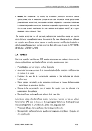 Guía Básica para la aplicación de las TICs en PYMES
ROBOTIKER: Enero 2003 6/19
• Diseño de hardware: En diseño de hardware podemos encontrar desde
aplicaciones para el diseño de placas de circuitos impresos hasta aplicaciones
para el diseño de circuitos, incluyendo circuitos integrados. Este último campo es
fundamental para la realización de simulaciones del comportamiento eléctrico del
circuito que se está diseñando. Muchas de estas aplicaciones son 2D, e incluyen
conexión con un sistema CAM.
Es posible encontrar en el mercado aplicaciones específicas para un campo
concreto junto con aplicaciones de tipo general. Se trata básicamente de editores
de modelos geométricos, sobre los que se pueden acoplar módulos de simulación o
cálculo específicos para un campo concreto. Este último es el caso de AUTOCAD,
3D-Studio y MICROSTATION.
2.4. Ventajas
Como se ha visto, los sistemas CAD aportan soluciones que mejoran el proceso de
diseño, dotándolo de grandes beneficios, entre los que se puede citar:
• Posibilidad de corregir errores en fase de diseño
• Ahorro de tiempo y aumento de la productividad ante las posibles modificaciones
de mejora de la pieza
• Facilidad de uso de la herramienta, respecto a los sistemas de dibujo
tradicionales
• Mayor calidad y precisión en los productos, mejorando la imagen de la empresa
y aumentando la cartera de clientes
• Mejora de la comunicación con el equipo de trabajo y con los clientes y la
presentación del producto
• Disminución de costes y elevado retorno de la inversión
Además de todos estos beneficios, existen numerosas razones por las que utilizar
herramientas CAD para el diseño, es decir, para pasar de la mesa de dibujo (trabajo
manual) a la pantalla de un ordenador. Entre ellos, se puede citar:
• Velocidad: dibujar planos se hace más rápido por ordenador
• No repetición: partes del diseño pueden ser copiadas, movidas o reflejadas en
otra localización
 