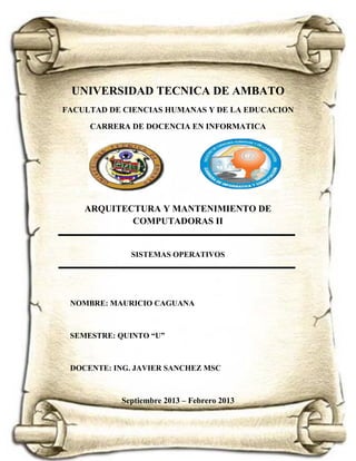 UNIVERSIDAD TECNICA DE AMBATO
FACULTAD DE CIENCIAS HUMANAS Y DE LA EDUCACION
CARRERA DE DOCENCIA EN INFORMATICA

ARQUITECTURA Y MANTENIMIENTO DE
COMPUTADORAS II

SISTEMAS OPERATIVOS

NOMBRE: MAURICIO CAGUANA

SEMESTRE: QUINTO “U”

DOCENTE: ING. JAVIER SANCHEZ MSC

Septiembre 2013 – Febrero 2013

 