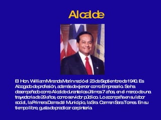 El Hon. William Miranda Marín nació el 23 de Septiembre de 1940. Es Abogado de profesión, además de ejercer como Empresario. Se ha desempeñado como Alcalde durante los últimos 7 años, en el marco de una trayectoria de 29 años, como servidor público. Lo acompaña en su labor social, la Primera Dama del Municipio, la Sra. Carmen Sara Torres. En su tiempo libre, gusta de practicar carpintería. Alcalde 