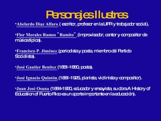 Personajes Ilustres Abelardo Díaz Alfaro   ( escritor, profesor en la UPR y trabajador social). Flor Morales Ramos "Ramito"   (improvisador, cantor y compositor de música típica).  Francisco P. Jiménez   (periodista y poeta, miembro del Partido Socialista).  José Gautier Benítez  (1851-1880, poeta).  José Ignacio Quintón   (1881-1925, pianista, violinista y compositor).  Juan José Osuna  (1884-1950, educador y ensayista, su obra A History of Education of Puerto Rico es un aporte importante en la educación).  