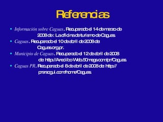 Referencias Información sobre Caguas . Recuperado el 14 de marzo de  2008 de : La oficina de turismo de Caguas. Caguas . Recuperado el 10 de abril de 2008 de:  Caguas.org.pr. Municipio de Caguas . Recuperado el 12 de abril de 2008 de: http://Areciibo Web.50megs.com/pr/Caguas. Caguas PR . Recuperado el 8 de abril de 2008 de: http:// prsrsogui.com/home/Caguas. 