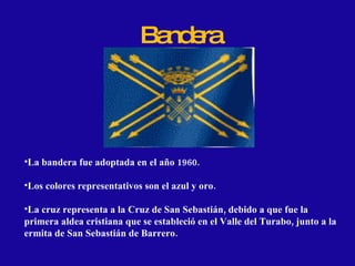 Bandera La bandera fue adoptada en el año 1960. Los colores representativos son el azul y oro. La cruz representa a la Cruz de San Sebastián, debido a que fue la primera aldea cristiana que se estableció en el Valle del Turabo, junto a la ermita de San Sebastián de Barrero. 