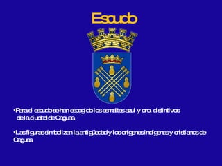 Escudo Para el escudo se han escogido los esmaltes azul y oro, distintivos  de la ciudad de Caguas. Las figuras simbolizan la antigüedad y los orígenes indígenas y cristianos de Caguas. 