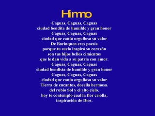 Himno Caguas, Caguas, Caguas ciudad bendita de humilde y gran honor Caguas, Caguas, Caguas ciudad que canta orgullosa su valor De Borinquen eres poesía porque tu suelo inspiró su corazón son tus hijos bellos cimientos que le dan vida a su patria con amor. Caguas, Caguas, Caguas ciudad bendista de humilde y gran honor Caguas, Caguas, Caguas ciudad que canta orgullosa su valor Tierra de encantos, docella hermosa. del rubio Sol y el alto cielo. hoy te contemplo cual la flor criolla, inspiración de Dios. 