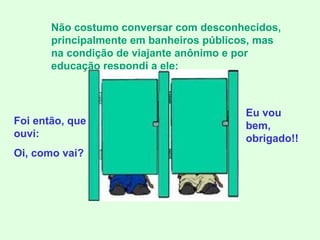 Foi então, que ouvi: Oi, como vai? Não costumo conversar com desconhecidos, principalmente em banheiros públicos, mas na condição de viajante anônimo e por educação respondi a ele: Eu vou bem, obrigado!! 