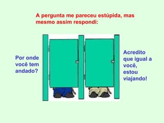 Por onde você tem andado? A pergunta me pareceu estúpida, mas mesmo assim respondi: Acredito que igual a você, estou viajando! 