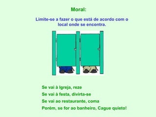Moral: Limite-se a fazer o que está de acordo com o local onde se encontra. Se vai à Igreja, reze Se vai à festa, divirta-se Se vai ao restaurante, coma Porém, se for ao banheiro, Cague quieto! 