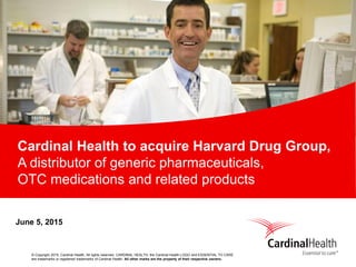 © Copyright 2015, Cardinal Health. All rights reserved. CARDINAL HEALTH, the Cardinal Health LOGO and ESSENTIAL TO CARE
are trademarks or registered trademarks of Cardinal Health. All other marks are the property of their respective owners.
Cardinal Health to acquire Harvard Drug Group,
A distributor of generic pharmaceuticals,
OTC medications and related products
June 5, 2015
 