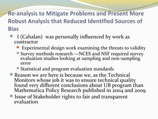 Re-analysis to Mitigate Problems and Present More 
Robust Analysis that Reduced Identified Sources of 
Bias 
 I (Cahalan) was personally influenced by work as 
contractor 
 Experimental design work examining the threats to validity 
Survey methods research —NCES and NSF required survey 
evaluation studies looking at sampling and non-sampling 
error 
Statistical and program evaluation standards 
Reason we are here is because we, as the Technical 
Monitors whose job it was to ensure technical quality 
found very different conclusions about UB program than 
Mathematica Policy Research published in 2004 and 2009 
Issue of Stakeholder rights to fair and transparent 
evaluation 
 