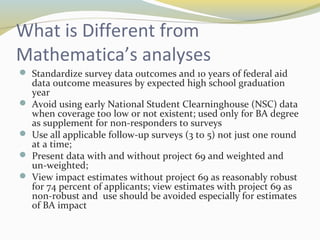 What is Different from 
Mathematica’s analyses 
 Standardize survey data outcomes and 10 years of federal aid 
data outcome measures by expected high school graduation 
year 
 Avoid using early National Student Clearninghouse (NSC) data 
when coverage too low or not existent; used only for BA degree 
as supplement for non-responders to surveys 
 Use all applicable follow-up surveys (3 to 5) not just one round 
at a time; 
 Present data with and without project 69 and weighted and 
un-weighted; 
 View impact estimates without project 69 as reasonably robust 
for 74 percent of applicants; view estimates with project 69 as 
non-robust and use should be avoided especially for estimates 
of BA impact 
 