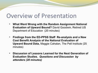 • What Went Wrong with the Random Assignment National 
Evaluation of Upward Bound? David Goodwin, Retired US 
Department of Education (20 minutes) 
• Findings from the ED-PPSS Staff Re-analysis and a New 
Cost Benefit Analysis of the National Evaluation of 
Upward Bound Data, Maggie Cahalan, The Pell Institute (25 
minutes) 
• Discussion of Lessons Learned for the Next Generation of 
Evaluation Studies. Questions and Discussion by 
attenders (20 minutes) 
 