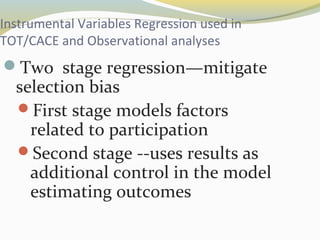 Instrumental Variables Regression used in 
TOT/CACE and Observational analyses 
Two stage regression—mitigate 
selection bias 
First stage models factors 
related to participation 
Second stage --uses results as 
additional control in the model 
estimating outcomes 
 