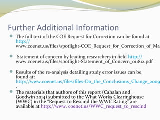 Further Additional Information 
 The full text of the COE Request for Correction can be found at 
http:// 
www.coenet.us/files/spotlight-COE_Request_for_Correction_of_Mathematica_ Statement of concern by leading researchers in field http:// 
www.coenet.us/files/spotlight-Statement_of_Concern_011812.pdf 
 Results of the re-analysis detailing study error issues can be 
found at: 
http://www.coenet.us/files/files-Do_the_Conclusions_Change_2009.. 
 The materials that authors of this report (Cahalan and 
Goodwin 2014) submitted to the What Works Clearinghouse 
(WWC) in the “Request to Rescind the WWC Rating” are 
available at http://www. coenet.us/WWC_request_to_rescind 

