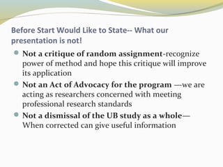 Before Start Would Like to State-- What our 
presentation is not! 
Not a critique of random assignment-recognize 
power of method and hope this critique will improve 
its application 
Not an Act of Advocacy for the program —we are 
acting as researchers concerned with meeting 
professional research standards 
Not a dismissal of the UB study as a whole— 
When corrected can give useful information 
 