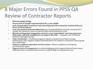 8 Major Errors Found in PPSS QA 
Review of Contractor Reports 
1. Flawed sample design 
2. Severe lack of sample representation for 4-year public 
3. Lack of equivalent treatment and control group with systematic statistical bias in 
favor of control group– 
4. Lack of Common-Outcome Measures-use of unstandardized outcome measures for a 
sample that spanned 5 years of expected high school graduation years. 
5. Biased and improper imputation of survey non-respondents’ outcome measures 
from data with lack of sufficient coverage at the time ---improper use of National 
Student Clearinghouse data 
6. False Attribution—Attributing negative impacts in project 69 to below average 
performance when negative impacts demonstrated to be related to treatment-control group 
non-equivalency 
7. Failure to address equivalent services issues –failure to address control group 
contamination issues 
8. Reports Lack of Transparency in acknowledging positive impacts detected when issues 
addressed such as standardizing outcomes to expected high school graduation year - 
 