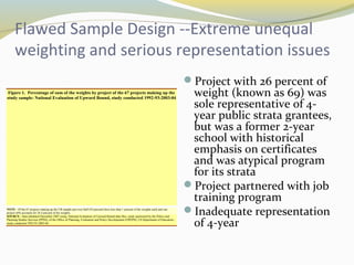 Flawed Sample Design --Extreme unequal 
weighting and serious representation issues 
Project with 26 percent of 
weight (known as 69) was 
sole representative of 4- 
year public strata grantees, 
but was a former 2-year 
school with historical 
emphasis on certificates 
and was atypical program 
for its strata 
Project partnered with job 
training program 
Inadequate representation 
of 4-year 
Figure 1. Percentage of sum of the weights by project of the 67 projects making up the 
study sample: National Evaluation of Upward Bound, study conducted 1992-93-2003-04 
NOTE: Of the 67 projects making up the UB sample just over half (54 percent) have less than 1 percent of the weights each and one 
project (69) accounts for 26.4 percent of the weights. 
SOURCE: Data tabulated December 2007 using: National Evaluation of Upward Bound data files, study sponsored by the Policy and 
Planning Studies Services (PPSS), of the Office of Planning, Evaluation and Policy Development (OPEPD), US Department of Education,: 
study conducted 1992-93-2003-04. 
 