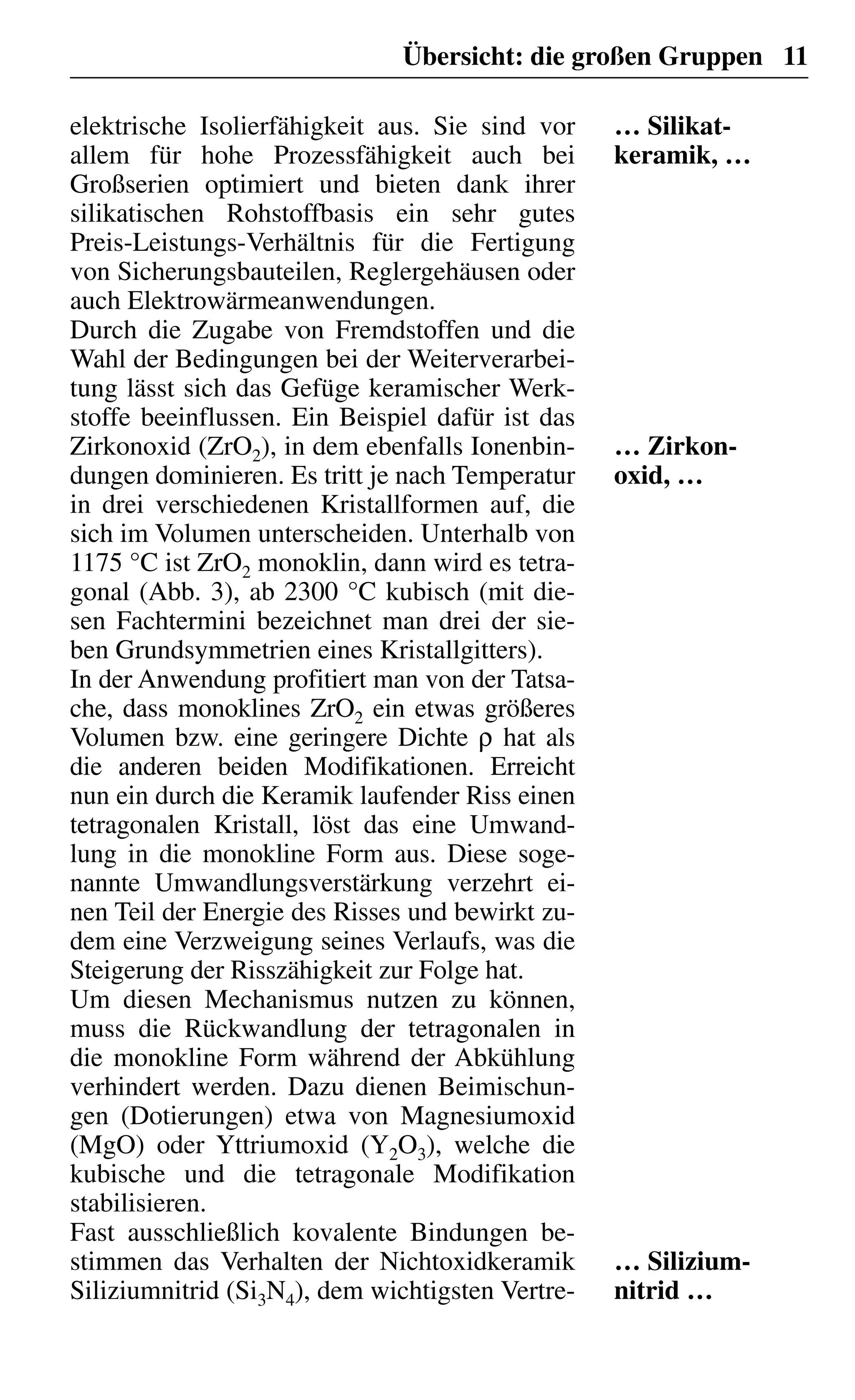 Übersicht: die großen Gruppen 11
elektrische Isolierfähigkeit aus. Sie sind vor
allem für hohe Prozessfähigkeit auch bei
Großserien optimiert und bieten dank ihrer
silikatischen Rohstoffbasis ein sehr gutes
Preis-Leistungs-Verhältnis für die Fertigung
von Sicherungsbauteilen, Reglergehäusen oder
auch Elektrowärmeanwendungen.
Durch die Zugabe von Fremdstoffen und die
Wahl der Bedingungen bei der Weiterverarbei-
tung lässt sich das Gefüge keramischer Werk-
stoffe beeinflussen. Ein Beispiel dafür ist das
Zirkonoxid (ZrO2), in dem ebenfalls Ionenbin-
dungen dominieren. Es tritt je nach Temperatur
in drei verschiedenen Kristallformen auf, die
sich im Volumen unterscheiden. Unterhalb von
1175 °C ist ZrO2 monoklin, dann wird es tetra-
gonal (Abb. 3), ab 2300 °C kubisch (mit die-
sen Fachtermini bezeichnet man drei der sie-
ben Grundsymmetrien eines Kristallgitters).
In der Anwendung profitiert man von der Tatsa-
che, dass monoklines ZrO2 ein etwas größeres
Volumen bzw. eine geringere Dichte ρ hat als
die anderen beiden Modifikationen. Erreicht
nun ein durch die Keramik laufender Riss einen
tetragonalen Kristall, löst das eine Umwand-
lung in die monokline Form aus. Diese soge-
nannte Umwandlungsverstärkung verzehrt ei-
nen Teil der Energie des Risses und bewirkt zu-
dem eine Verzweigung seines Verlaufs, was die
Steigerung der Risszähigkeit zur Folge hat.
Um diesen Mechanismus nutzen zu können,
muss die Rückwandlung der tetragonalen in
die monokline Form während der Abkühlung
verhindert werden. Dazu dienen Beimischun-
gen (Dotierungen) etwa von Magnesiumoxid
(MgO) oder Yttriumoxid (Y2O3), welche die
kubische und die tetragonale Modifikation
stabilisieren.
Fast ausschließlich kovalente Bindungen be-
stimmen das Verhalten der Nichtoxidkeramik
Siliziumnitrid (Si3N4), dem wichtigsten Vertre-
… Silikat-
keramik, …
… Zirkon-
oxid, …
… Silizium-
nitrid …
 