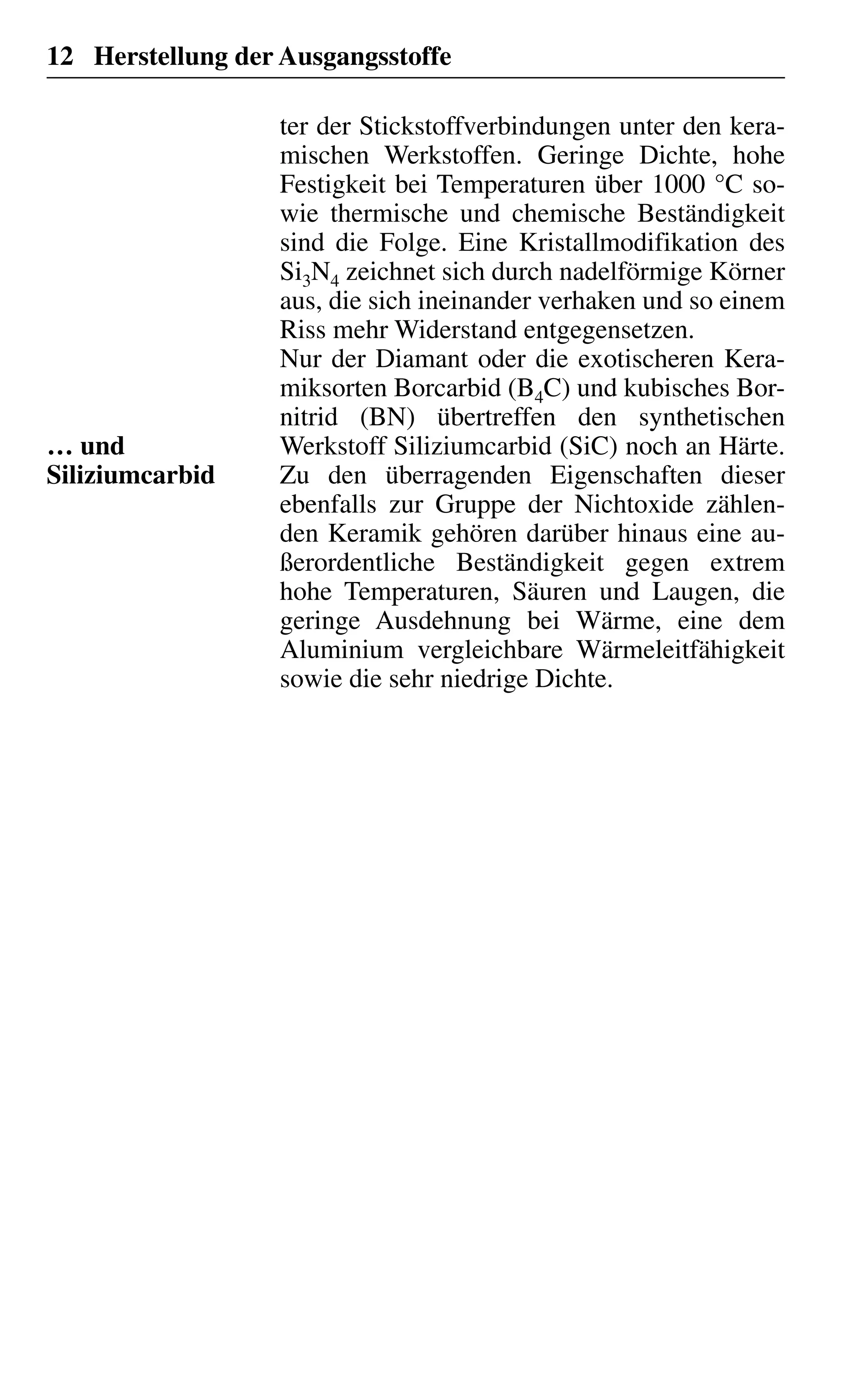 12 Herstellung der Ausgangsstoffe
ter der Stickstoffverbindungen unter den kera-
mischen Werkstoffen. Geringe Dichte, hohe
Festigkeit bei Temperaturen über 1000 °C so-
wie thermische und chemische Beständigkeit
sind die Folge. Eine Kristallmodifikation des
Si3N4 zeichnet sich durch nadelförmige Körner
aus, die sich ineinander verhaken und so einem
Riss mehr Widerstand entgegensetzen.
Nur der Diamant oder die exotischeren Kera-
miksorten Borcarbid (B4C) und kubisches Bor-
nitrid (BN) übertreffen den synthetischen
Werkstoff Siliziumcarbid (SiC) noch an Härte.
Zu den überragenden Eigenschaften dieser
ebenfalls zur Gruppe der Nichtoxide zählen-
den Keramik gehören darüber hinaus eine au-
ßerordentliche Beständigkeit gegen extrem
hohe Temperaturen, Säuren und Laugen, die
geringe Ausdehnung bei Wärme, eine dem
Aluminium vergleichbare Wärmeleitfähigkeit
sowie die sehr niedrige Dichte.
… und
Siliziumcarbid
 