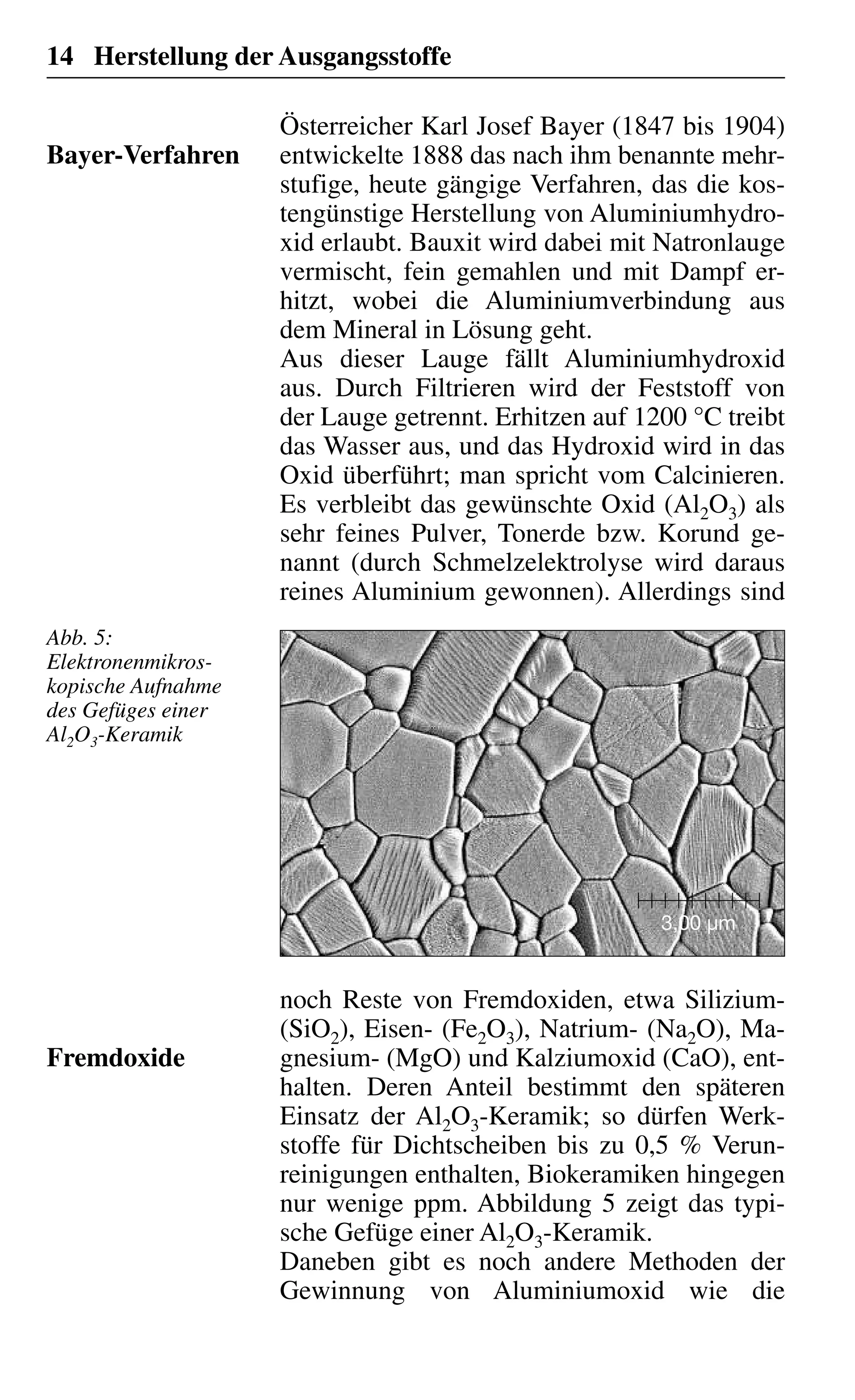 14 Herstellung der Ausgangsstoffe
Österreicher Karl Josef Bayer (1847 bis 1904)
entwickelte 1888 das nach ihm benannte mehr-
stufige, heute gängige Verfahren, das die kos-
tengünstige Herstellung von Aluminiumhydro-
xid erlaubt. Bauxit wird dabei mit Natronlauge
vermischt, fein gemahlen und mit Dampf er-
hitzt, wobei die Aluminiumverbindung aus
dem Mineral in Lösung geht.
Aus dieser Lauge fällt Aluminiumhydroxid
aus. Durch Filtrieren wird der Feststoff von
der Lauge getrennt. Erhitzen auf 1200 °C treibt
das Wasser aus, und das Hydroxid wird in das
Oxid überführt; man spricht vom Calcinieren.
Es verbleibt das gewünschte Oxid (Al2O3) als
sehr feines Pulver, Tonerde bzw. Korund ge-
nannt (durch Schmelzelektrolyse wird daraus
reines Aluminium gewonnen). Allerdings sind
Bayer-Verfahren
3,00 µm
noch Reste von Fremdoxiden, etwa Silizium-
(SiO2), Eisen- (Fe2O3), Natrium- (Na2O), Ma-
gnesium- (MgO) und Kalziumoxid (CaO), ent-
halten. Deren Anteil bestimmt den späteren
Einsatz der Al2O3-Keramik; so dürfen Werk-
stoffe für Dichtscheiben bis zu 0,5 % Verun-
reinigungen enthalten, Biokeramiken hingegen
nur wenige ppm. Abbildung 5 zeigt das typi-
sche Gefüge einer Al2O3-Keramik.
Daneben gibt es noch andere Methoden der
Gewinnung von Aluminiumoxid wie die
Fremdoxide
Abb. 5:
Elektronenmikros-
kopische Aufnahme
des Gefüges einer
Al2O3-Keramik
 