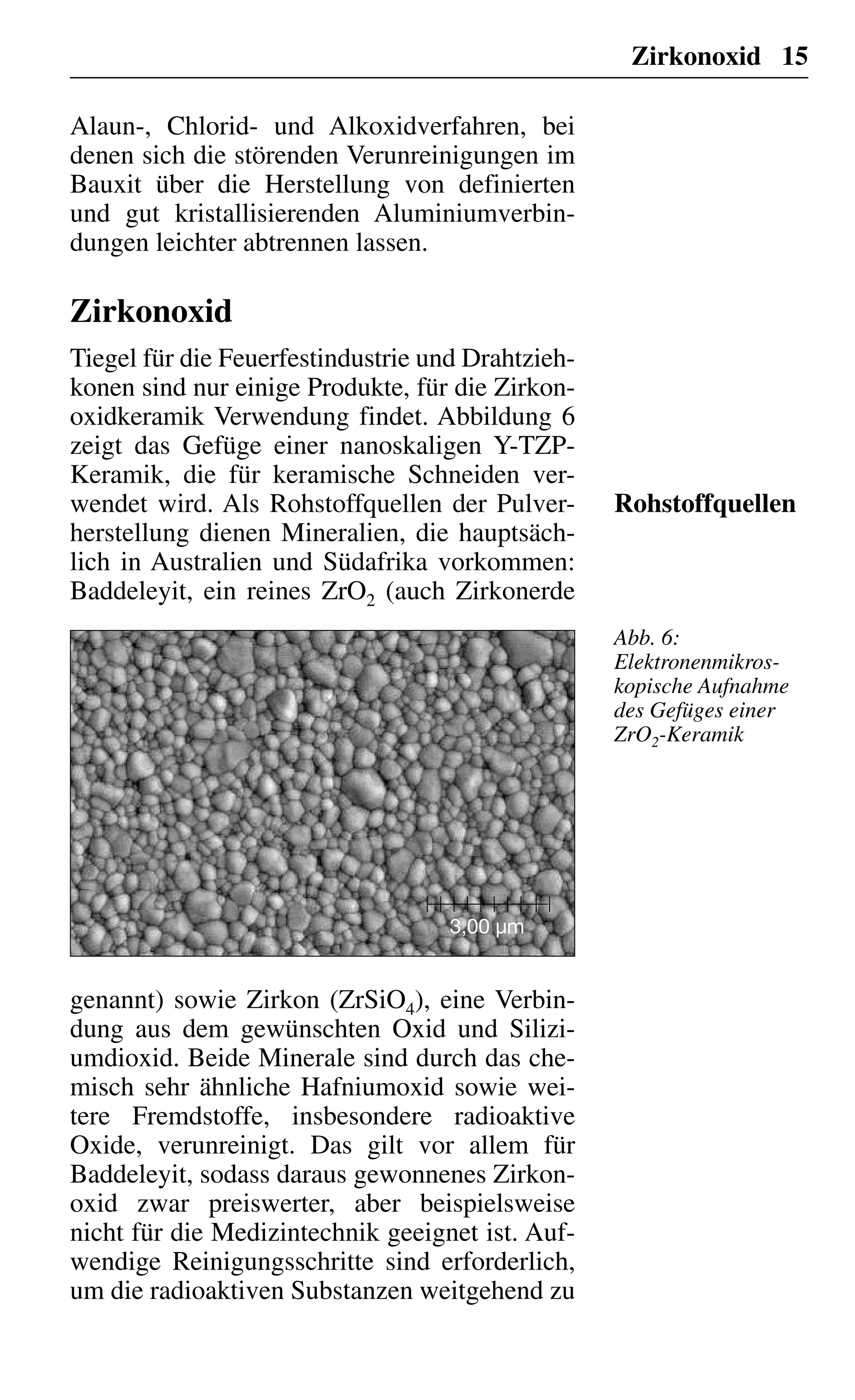 Zirkonoxid 15
Alaun-, Chlorid- und Alkoxidverfahren, bei
denen sich die störenden Verunreinigungen im
Bauxit über die Herstellung von definierten
und gut kristallisierenden Aluminiumverbin-
dungen leichter abtrennen lassen.
Zirkonoxid
Tiegel für die Feuerfestindustrie und Drahtzieh-
konen sind nur einige Produkte, für die Zirkon-
oxidkeramik Verwendung findet. Abbildung 6
zeigt das Gefüge einer nanoskaligen Y-TZP-
Keramik, die für keramische Schneiden ver-
wendet wird. Als Rohstoffquellen der Pulver-
herstellung dienen Mineralien, die hauptsäch-
lich in Australien und Südafrika vorkommen:
Baddeleyit, ein reines ZrO2 (auch Zirkonerde
Rohstoffquellen
3,00 µm
genannt) sowie Zirkon (ZrSiO4), eine Verbin-
dung aus dem gewünschten Oxid und Silizi-
umdioxid. Beide Minerale sind durch das che-
misch sehr ähnliche Hafniumoxid sowie wei-
tere Fremdstoffe, insbesondere radioaktive
Oxide, verunreinigt. Das gilt vor allem für
Baddeleyit, sodass daraus gewonnenes Zirkon-
oxid zwar preiswerter, aber beispielsweise
nicht für die Medizintechnik geeignet ist. Auf-
wendige Reinigungsschritte sind erforderlich,
um die radioaktiven Substanzen weitgehend zu
Abb. 6:
Elektronenmikros-
kopische Aufnahme
des Gefüges einer
ZrO2-Keramik
 