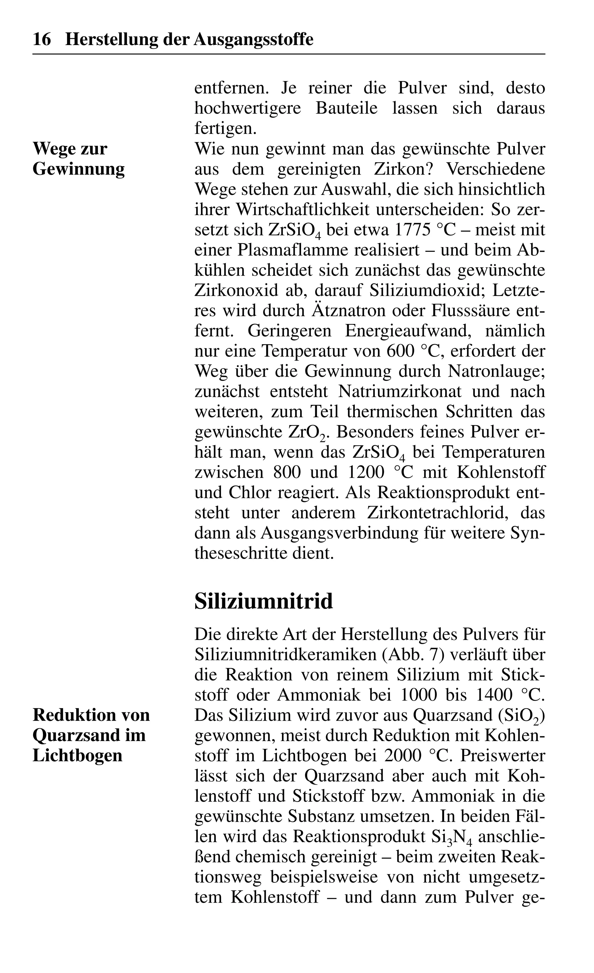 16 Herstellung der Ausgangsstoffe
entfernen. Je reiner die Pulver sind, desto
hochwertigere Bauteile lassen sich daraus
fertigen.
Wie nun gewinnt man das gewünschte Pulver
aus dem gereinigten Zirkon? Verschiedene
Wege stehen zur Auswahl, die sich hinsichtlich
ihrer Wirtschaftlichkeit unterscheiden: So zer-
setzt sich ZrSiO4 bei etwa 1775 °C – meist mit
einer Plasmaflamme realisiert – und beim Ab-
kühlen scheidet sich zunächst das gewünschte
Zirkonoxid ab, darauf Siliziumdioxid; Letzte-
res wird durch Ätznatron oder Flusssäure ent-
fernt. Geringeren Energieaufwand, nämlich
nur eine Temperatur von 600 °C, erfordert der
Weg über die Gewinnung durch Natronlauge;
zunächst entsteht Natriumzirkonat und nach
weiteren, zum Teil thermischen Schritten das
gewünschte ZrO2. Besonders feines Pulver er-
hält man, wenn das ZrSiO4 bei Temperaturen
zwischen 800 und 1200 °C mit Kohlenstoff
und Chlor reagiert. Als Reaktionsprodukt ent-
steht unter anderem Zirkontetrachlorid, das
dann als Ausgangsverbindung für weitere Syn-
theseschritte dient.
Siliziumnitrid
Die direkte Art der Herstellung des Pulvers für
Siliziumnitridkeramiken (Abb. 7) verläuft über
die Reaktion von reinem Silizium mit Stick-
stoff oder Ammoniak bei 1000 bis 1400 °C.
Das Silizium wird zuvor aus Quarzsand (SiO2)
gewonnen, meist durch Reduktion mit Kohlen-
stoff im Lichtbogen bei 2000 °C. Preiswerter
lässt sich der Quarzsand aber auch mit Koh-
lenstoff und Stickstoff bzw. Ammoniak in die
gewünschte Substanz umsetzen. In beiden Fäl-
len wird das Reaktionsprodukt Si3N4 anschlie-
ßend chemisch gereinigt – beim zweiten Reak-
tionsweg beispielsweise von nicht umgesetz-
tem Kohlenstoff – und dann zum Pulver ge-
Wege zur
Gewinnung
Reduktion von
Quarzsand im
Lichtbogen
 