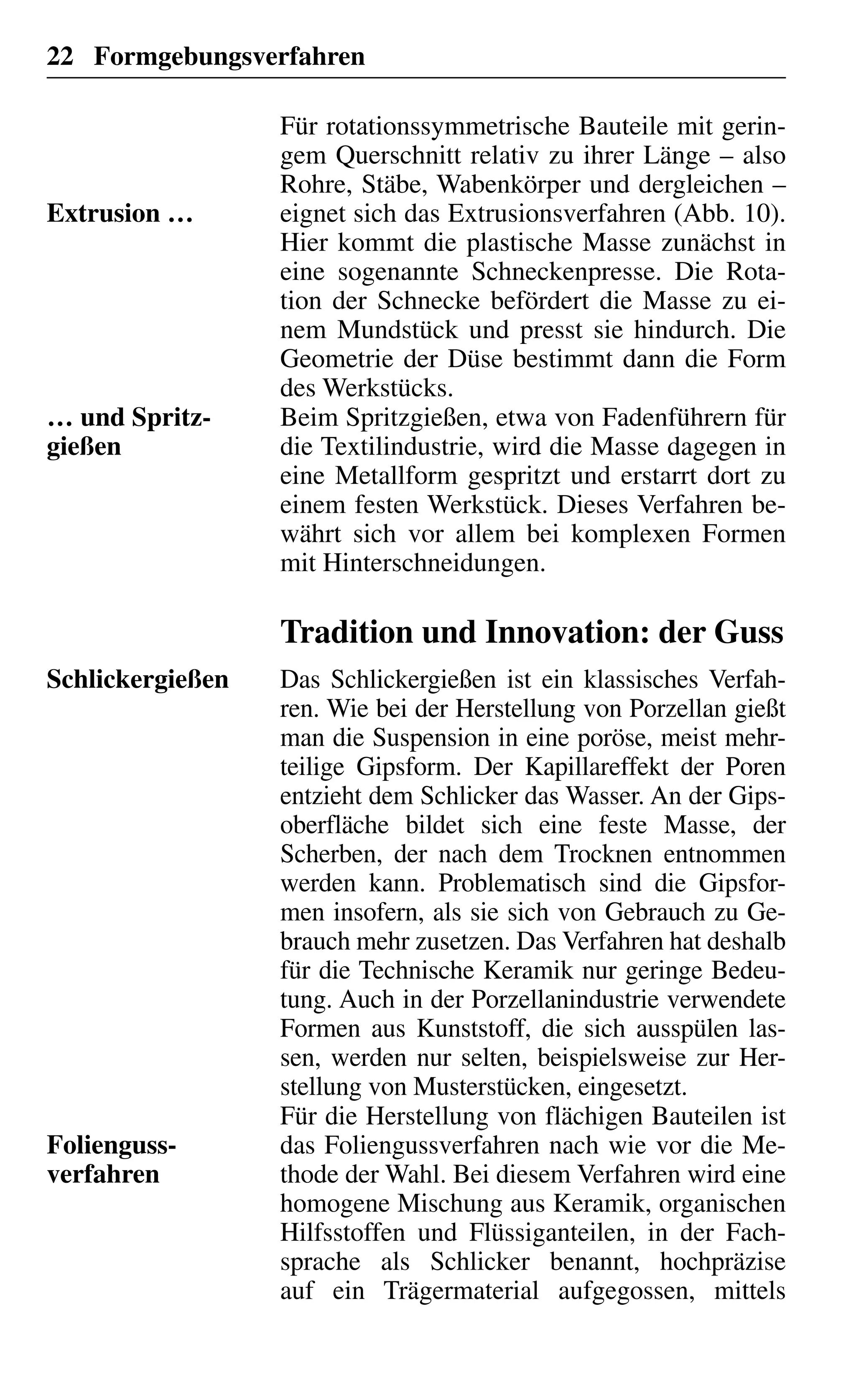 22 Formgebungsverfahren
Für rotationssymmetrische Bauteile mit gerin-
gem Querschnitt relativ zu ihrer Länge – also
Rohre, Stäbe, Wabenkörper und dergleichen –
eignet sich das Extrusionsverfahren (Abb. 10).
Hier kommt die plastische Masse zunächst in
eine sogenannte Schneckenpresse. Die Rota-
tion der Schnecke befördert die Masse zu ei-
nem Mundstück und presst sie hindurch. Die
Geometrie der Düse bestimmt dann die Form
des Werkstücks.
Beim Spritzgießen, etwa von Fadenführern für
die Textilindustrie, wird die Masse dagegen in
eine Metallform gespritzt und erstarrt dort zu
einem festen Werkstück. Dieses Verfahren be-
währt sich vor allem bei komplexen Formen
mit Hinterschneidungen.
Tradition und Innovation: der Guss
Das Schlickergießen ist ein klassisches Verfah-
ren. Wie bei der Herstellung von Porzellan gießt
man die Suspension in eine poröse, meist mehr-
teilige Gipsform. Der Kapillareffekt der Poren
entzieht dem Schlicker das Wasser. An der Gips-
oberfläche bildet sich eine feste Masse, der
Scherben, der nach dem Trocknen entnommen
werden kann. Problematisch sind die Gipsfor-
men insofern, als sie sich von Gebrauch zu Ge-
brauch mehr zusetzen. Das Verfahren hat deshalb
für die Technische Keramik nur geringe Bedeu-
tung. Auch in der Porzellanindustrie verwendete
Formen aus Kunststoff, die sich ausspülen las-
sen, werden nur selten, beispielsweise zur Her-
stellung von Musterstücken, eingesetzt.
Für die Herstellung von flächigen Bauteilen ist
das Foliengussverfahren nach wie vor die Me-
thode der Wahl. Bei diesem Verfahren wird eine
homogene Mischung aus Keramik, organischen
Hilfsstoffen und Flüssiganteilen, in der Fach-
sprache als Schlicker benannt, hochpräzise
auf ein Trägermaterial aufgegossen, mittels
Extrusion …
… und Spritz-
gießen
Schlickergießen
Folienguss-
verfahren
 