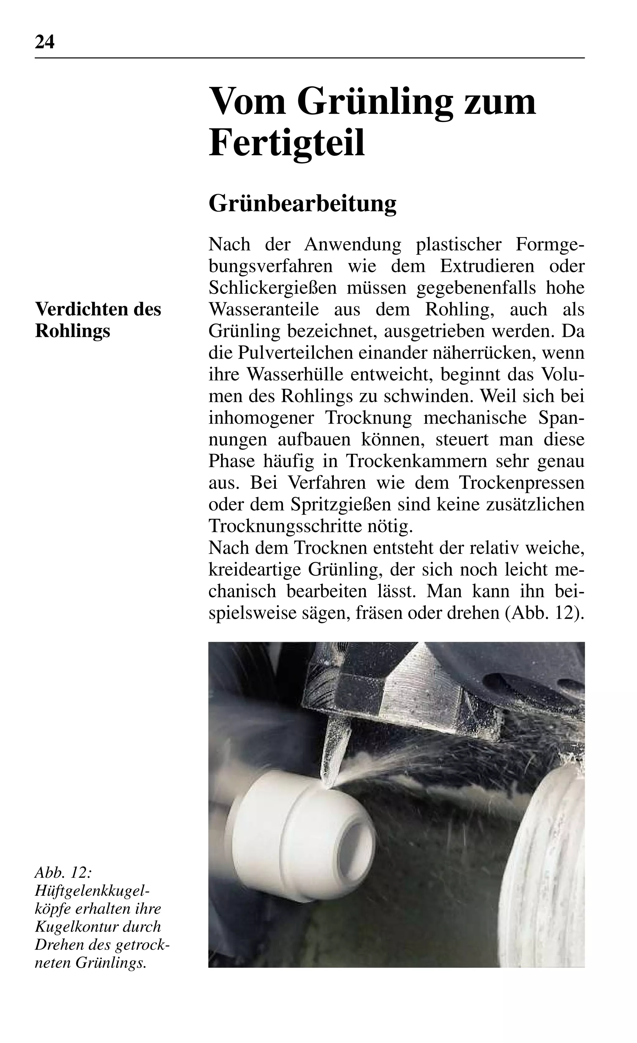 24
Vom Grünling zum
Fertigteil
Grünbearbeitung
Nach der Anwendung plastischer Formge-
bungsverfahren wie dem Extrudieren oder
Schlickergießen müssen gegebenenfalls hohe
Wasseranteile aus dem Rohling, auch als
Grünling bezeichnet, ausgetrieben werden. Da
die Pulverteilchen einander näherrücken, wenn
ihre Wasserhülle entweicht, beginnt das Volu-
men des Rohlings zu schwinden. Weil sich bei
inhomogener Trocknung mechanische Span-
nungen aufbauen können, steuert man diese
Phase häufig in Trockenkammern sehr genau
aus. Bei Verfahren wie dem Trockenpressen
oder dem Spritzgießen sind keine zusätzlichen
Trocknungsschritte nötig.
Nach dem Trocknen entsteht der relativ weiche,
kreideartige Grünling, der sich noch leicht me-
chanisch bearbeiten lässt. Man kann ihn bei-
spielsweise sägen, fräsen oder drehen (Abb. 12).
Verdichten des
Rohlings
Abb. 12:
Hüftgelenkkugel-
köpfe erhalten ihre
Kugelkontur durch
Drehen des getrock-
neten Grünlings.
 