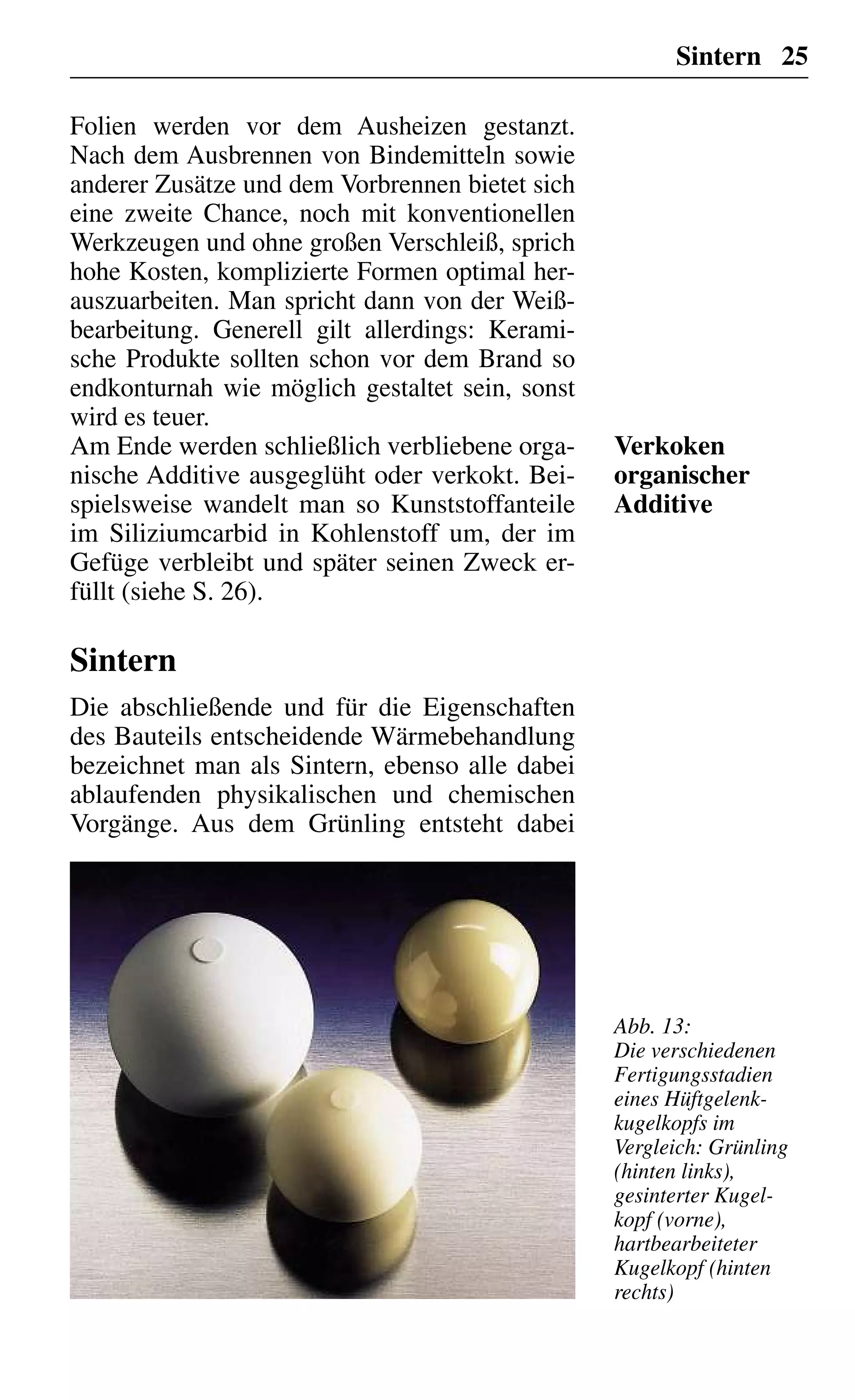 Sintern 25
Folien werden vor dem Ausheizen gestanzt.
Nach dem Ausbrennen von Bindemitteln sowie
anderer Zusätze und dem Vorbrennen bietet sich
eine zweite Chance, noch mit konventionellen
Werkzeugen und ohne großen Verschleiß, sprich
hohe Kosten, komplizierte Formen optimal her-
auszuarbeiten. Man spricht dann von der Weiß-
bearbeitung. Generell gilt allerdings: Kerami-
sche Produkte sollten schon vor dem Brand so
endkonturnah wie möglich gestaltet sein, sonst
wird es teuer.
Am Ende werden schließlich verbliebene orga-
nische Additive ausgeglüht oder verkokt. Bei-
spielsweise wandelt man so Kunststoffanteile
im Siliziumcarbid in Kohlenstoff um, der im
Gefüge verbleibt und später seinen Zweck er-
füllt (siehe S. 26).
Sintern
Die abschließende und für die Eigenschaften
des Bauteils entscheidende Wärmebehandlung
bezeichnet man als Sintern, ebenso alle dabei
ablaufenden physikalischen und chemischen
Vorgänge. Aus dem Grünling entsteht dabei
Verkoken
organischer
Additive
Abb. 13:
Die verschiedenen
Fertigungsstadien
eines Hüftgelenk-
kugelkopfs im
Vergleich: Grünling
(hinten links),
gesinterter Kugel-
kopf (vorne),
hartbearbeiteter
Kugelkopf (hinten
rechts)
 