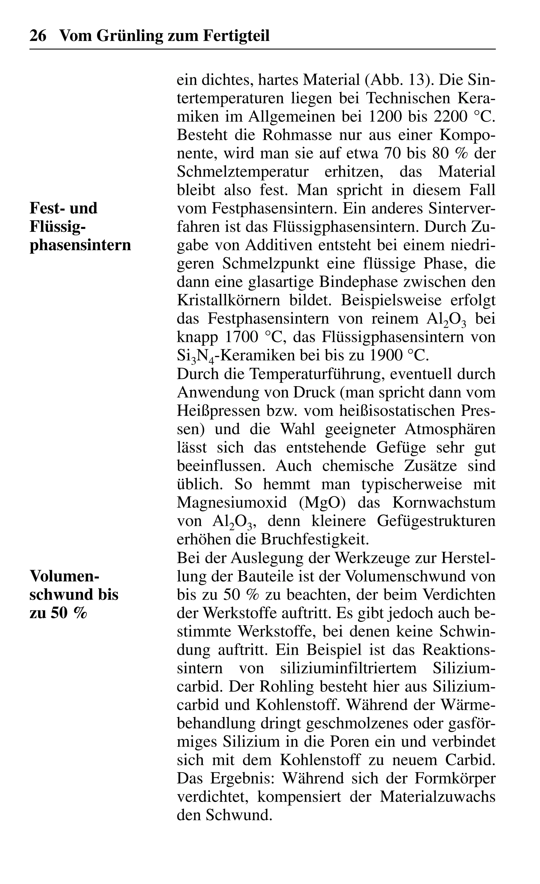 26 Vom Grünling zum Fertigteil
ein dichtes, hartes Material (Abb. 13). Die Sin-
tertemperaturen liegen bei Technischen Kera-
miken im Allgemeinen bei 1200 bis 2200 °C.
Besteht die Rohmasse nur aus einer Kompo-
nente, wird man sie auf etwa 70 bis 80 % der
Schmelztemperatur erhitzen, das Material
bleibt also fest. Man spricht in diesem Fall
vom Festphasensintern. Ein anderes Sinterver-
fahren ist das Flüssigphasensintern. Durch Zu-
gabe von Additiven entsteht bei einem niedri-
geren Schmelzpunkt eine flüssige Phase, die
dann eine glasartige Bindephase zwischen den
Kristallkörnern bildet. Beispielsweise erfolgt
das Festphasensintern von reinem Al2O3 bei
knapp 1700 °C, das Flüssigphasensintern von
Si3N4-Keramiken bei bis zu 1900 °C.
Durch die Temperaturführung, eventuell durch
Anwendung von Druck (man spricht dann vom
Heißpressen bzw. vom heißisostatischen Pres-
sen) und die Wahl geeigneter Atmosphären
lässt sich das entstehende Gefüge sehr gut
beeinflussen. Auch chemische Zusätze sind
üblich. So hemmt man typischerweise mit
Magnesiumoxid (MgO) das Kornwachstum
von Al2O3, denn kleinere Gefügestrukturen
erhöhen die Bruchfestigkeit.
Bei der Auslegung der Werkzeuge zur Herstel-
lung der Bauteile ist der Volumenschwund von
bis zu 50 % zu beachten, der beim Verdichten
der Werkstoffe auftritt. Es gibt jedoch auch be-
stimmte Werkstoffe, bei denen keine Schwin-
dung auftritt. Ein Beispiel ist das Reaktions-
sintern von siliziuminfiltriertem Silizium-
carbid. Der Rohling besteht hier aus Silizium-
carbid und Kohlenstoff. Während der Wärme-
behandlung dringt geschmolzenes oder gasför-
miges Silizium in die Poren ein und verbindet
sich mit dem Kohlenstoff zu neuem Carbid.
Das Ergebnis: Während sich der Formkörper
verdichtet, kompensiert der Materialzuwachs
den Schwund.
Fest- und
Flüssig-
phasensintern
Volumen-
schwund bis
zu 50 %
 