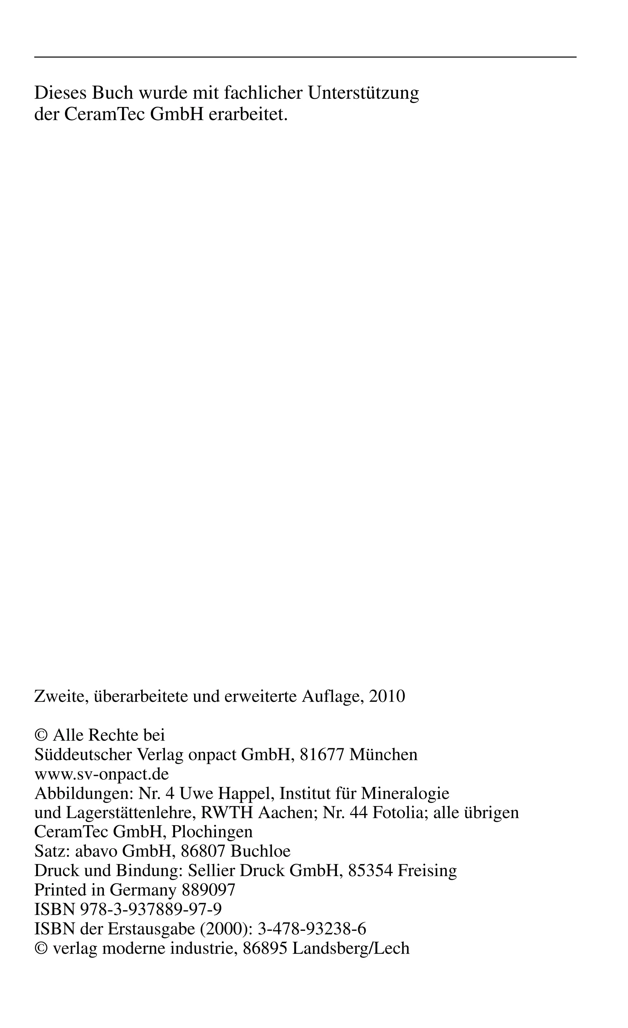 Dieses Buch wurde mit fachlicher Unterstützung
der CeramTec GmbH erarbeitet.
Zweite, überarbeitete und erweiterte Auflage, 2010
© Alle Rechte bei
Süddeutscher Verlag onpact GmbH, 81677 München
www.sv-onpact.de
Abbildungen: Nr. 4 Uwe Happel, Institut für Mineralogie
und Lagerstättenlehre, RWTH Aachen; Nr. 44 Fotolia; alle übrigen
CeramTec GmbH, Plochingen
Satz: abavo GmbH, 86807 Buchloe
Druck und Bindung: Sellier Druck GmbH, 85354 Freising
Printed in Germany 889097
ISBN 978-3-937889-97-9
ISBN der Erstausgabe (2000): 3-478-93238-6
© verlag moderne industrie, 86895 Landsberg/Lech
 