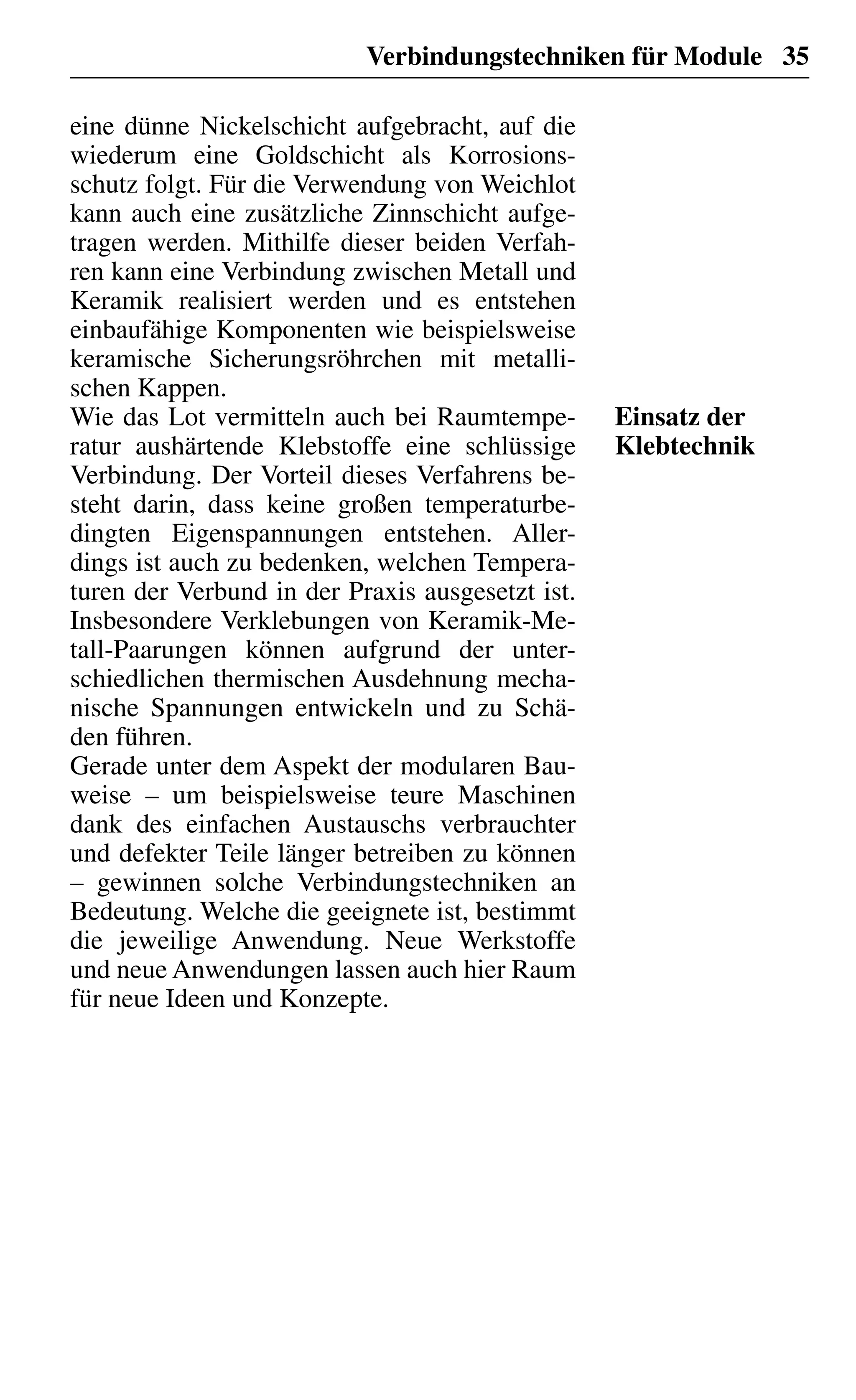 Verbindungstechniken für Module 35
eine dünne Nickelschicht aufgebracht, auf die
wiederum eine Goldschicht als Korrosions-
schutz folgt. Für die Verwendung von Weichlot
kann auch eine zusätzliche Zinnschicht aufge-
tragen werden. Mithilfe dieser beiden Verfah-
ren kann eine Verbindung zwischen Metall und
Keramik realisiert werden und es entstehen
einbaufähige Komponenten wie beispielsweise
keramische Sicherungsröhrchen mit metalli-
schen Kappen.
Wie das Lot vermitteln auch bei Raumtempe-
ratur aushärtende Klebstoffe eine schlüssige
Verbindung. Der Vorteil dieses Verfahrens be-
steht darin, dass keine großen temperaturbe-
dingten Eigenspannungen entstehen. Aller-
dings ist auch zu bedenken, welchen Tempera-
turen der Verbund in der Praxis ausgesetzt ist.
Insbesondere Verklebungen von Keramik-Me-
tall-Paarungen können aufgrund der unter-
schiedlichen thermischen Ausdehnung mecha-
nische Spannungen entwickeln und zu Schä-
den führen.
Gerade unter dem Aspekt der modularen Bau-
weise – um beispielsweise teure Maschinen
dank des einfachen Austauschs verbrauchter
und defekter Teile länger betreiben zu können
– gewinnen solche Verbindungstechniken an
Bedeutung. Welche die geeignete ist, bestimmt
die jeweilige Anwendung. Neue Werkstoffe
und neue Anwendungen lassen auch hier Raum
für neue Ideen und Konzepte.
Einsatz der
Klebtechnik
 