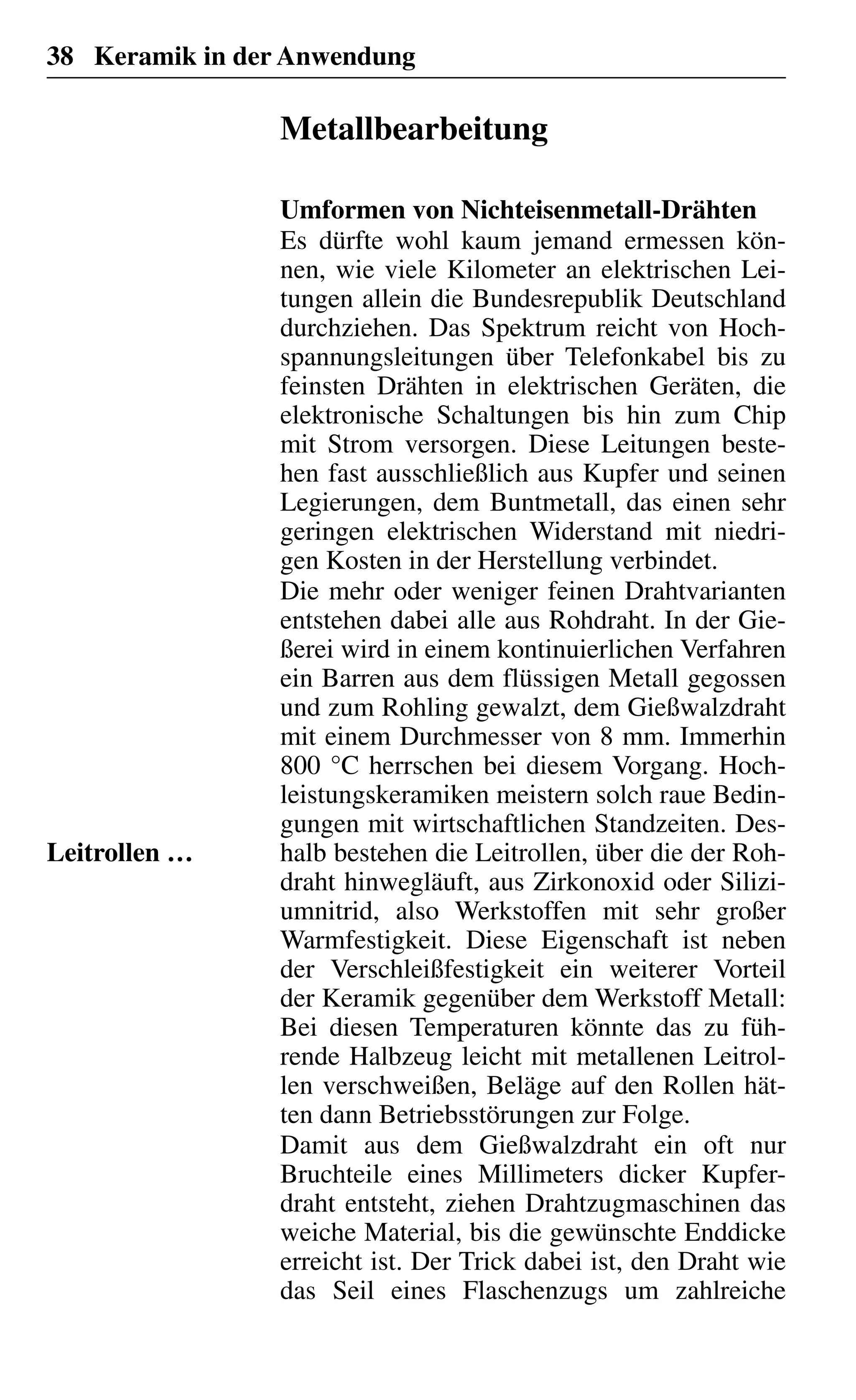 38 Keramik in der Anwendung
Metallbearbeitung
Umformen von Nichteisenmetall-Drähten
Es dürfte wohl kaum jemand ermessen kön-
nen, wie viele Kilometer an elektrischen Lei-
tungen allein die Bundesrepublik Deutschland
durchziehen. Das Spektrum reicht von Hoch-
spannungsleitungen über Telefonkabel bis zu
feinsten Drähten in elektrischen Geräten, die
elektronische Schaltungen bis hin zum Chip
mit Strom versorgen. Diese Leitungen beste-
hen fast ausschließlich aus Kupfer und seinen
Legierungen, dem Buntmetall, das einen sehr
geringen elektrischen Widerstand mit niedri-
gen Kosten in der Herstellung verbindet.
Die mehr oder weniger feinen Drahtvarianten
entstehen dabei alle aus Rohdraht. In der Gie-
ßerei wird in einem kontinuierlichen Verfahren
ein Barren aus dem flüssigen Metall gegossen
und zum Rohling gewalzt, dem Gießwalzdraht
mit einem Durchmesser von 8 mm. Immerhin
800 °C herrschen bei diesem Vorgang. Hoch-
leistungskeramiken meistern solch raue Bedin-
gungen mit wirtschaftlichen Standzeiten. Des-
halb bestehen die Leitrollen, über die der Roh-
draht hinwegläuft, aus Zirkonoxid oder Silizi-
umnitrid, also Werkstoffen mit sehr großer
Warmfestigkeit. Diese Eigenschaft ist neben
der Verschleißfestigkeit ein weiterer Vorteil
der Keramik gegenüber dem Werkstoff Metall:
Bei diesen Temperaturen könnte das zu füh-
rende Halbzeug leicht mit metallenen Leitrol-
len verschweißen, Beläge auf den Rollen hät-
ten dann Betriebsstörungen zur Folge.
Damit aus dem Gießwalzdraht ein oft nur
Bruchteile eines Millimeters dicker Kupfer-
draht entsteht, ziehen Drahtzugmaschinen das
weiche Material, bis die gewünschte Enddicke
erreicht ist. Der Trick dabei ist, den Draht wie
das Seil eines Flaschenzugs um zahlreiche
Leitrollen …
 