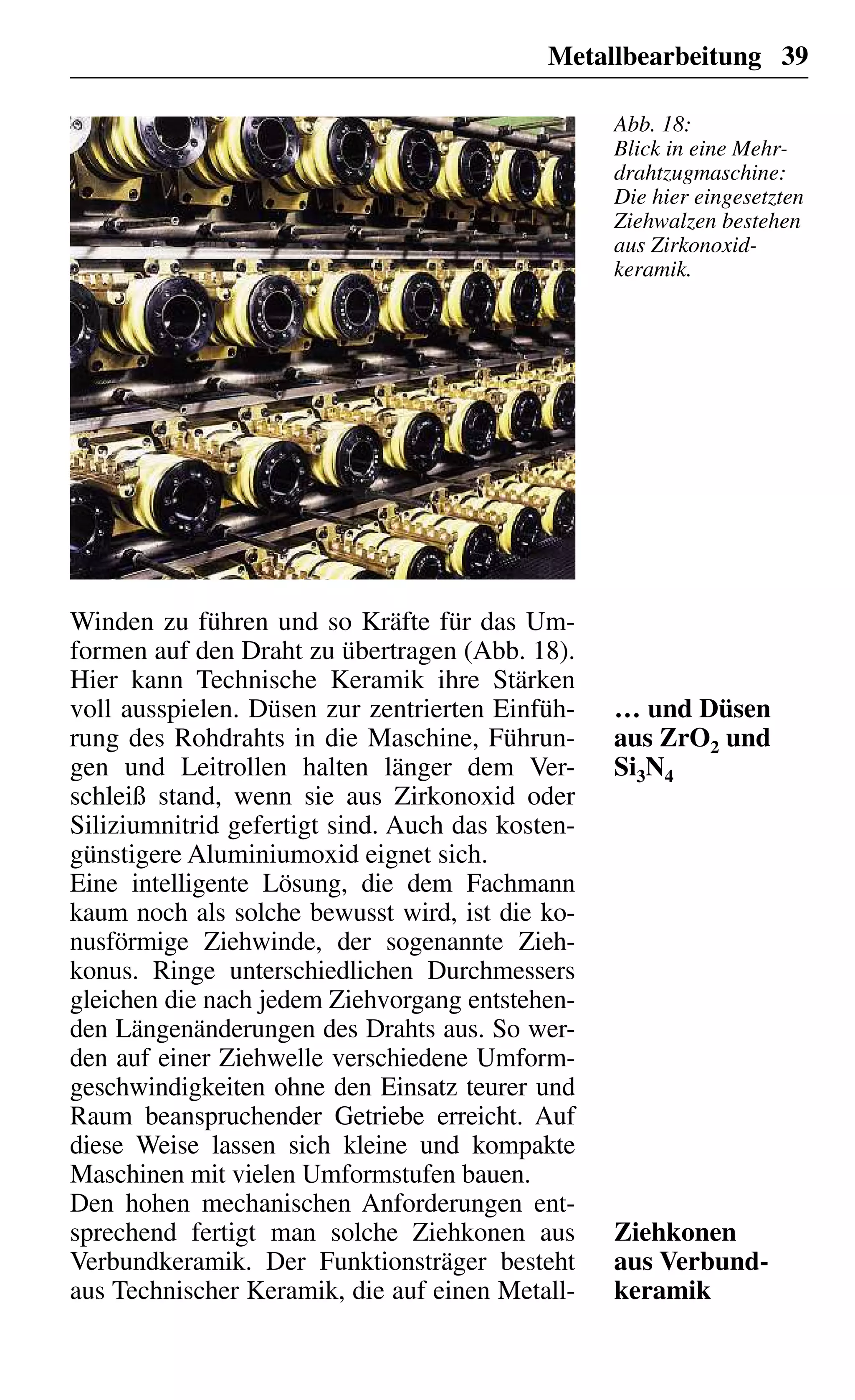 Metallbearbeitung 39
Winden zu führen und so Kräfte für das Um-
formen auf den Draht zu übertragen (Abb. 18).
Hier kann Technische Keramik ihre Stärken
voll ausspielen. Düsen zur zentrierten Einfüh-
rung des Rohdrahts in die Maschine, Führun-
gen und Leitrollen halten länger dem Ver-
schleiß stand, wenn sie aus Zirkonoxid oder
Siliziumnitrid gefertigt sind. Auch das kosten-
günstigere Aluminiumoxid eignet sich.
Eine intelligente Lösung, die dem Fachmann
kaum noch als solche bewusst wird, ist die ko-
nusförmige Ziehwinde, der sogenannte Zieh-
konus. Ringe unterschiedlichen Durchmessers
gleichen die nach jedem Ziehvorgang entstehen-
den Längenänderungen des Drahts aus. So wer-
den auf einer Ziehwelle verschiedene Umform-
geschwindigkeiten ohne den Einsatz teurer und
Raum beanspruchender Getriebe erreicht. Auf
diese Weise lassen sich kleine und kompakte
Maschinen mit vielen Umformstufen bauen.
Den hohen mechanischen Anforderungen ent-
sprechend fertigt man solche Ziehkonen aus
Verbundkeramik. Der Funktionsträger besteht
aus Technischer Keramik, die auf einen Metall-
… und Düsen
aus ZrO2 und
Si3N4
Ziehkonen
aus Verbund-
keramik
Abb. 18:
Blick in eine Mehr-
drahtzugmaschine:
Die hier eingesetzten
Ziehwalzen bestehen
aus Zirkonoxid-
keramik.
 