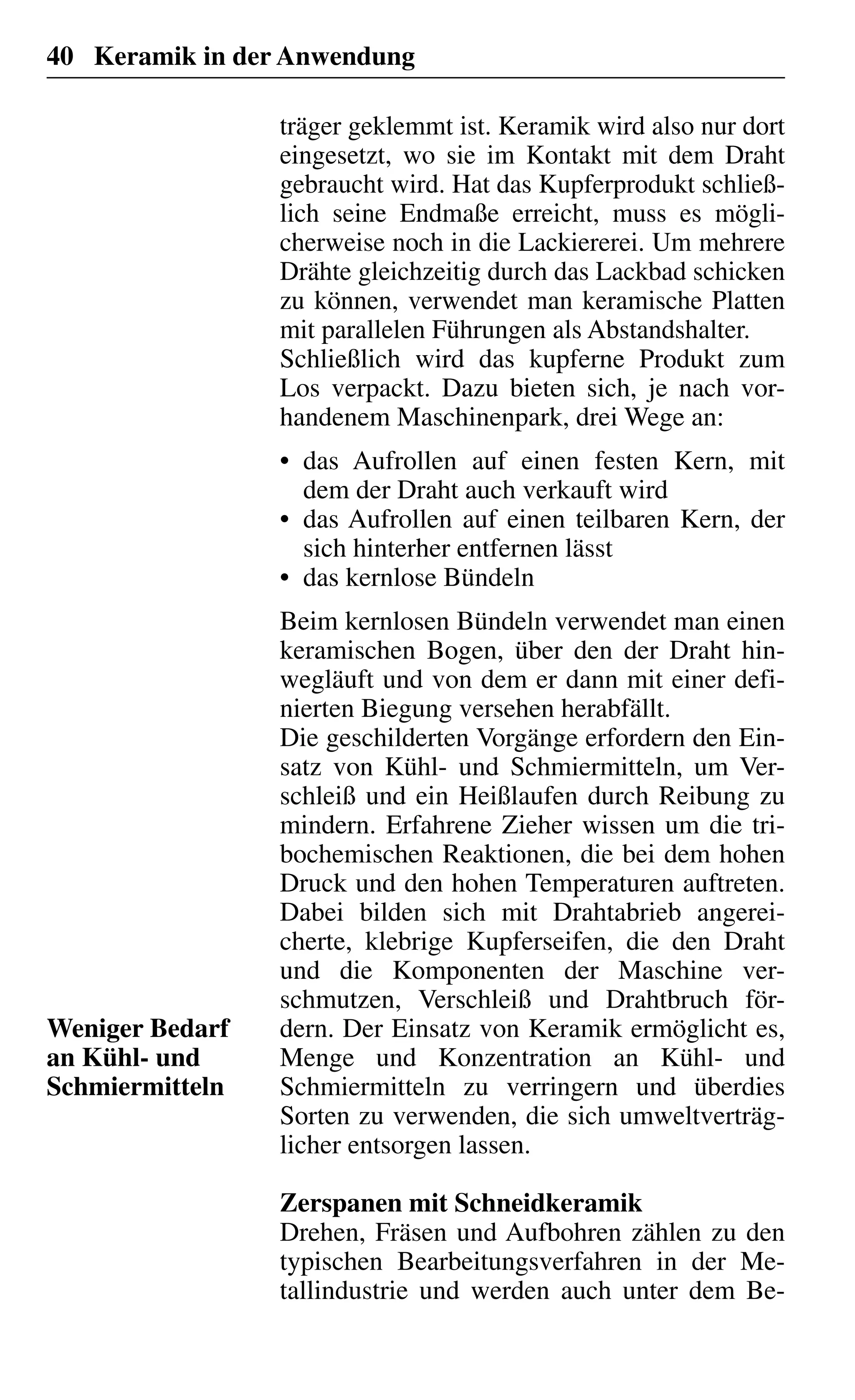 40 Keramik in der Anwendung
träger geklemmt ist. Keramik wird also nur dort
eingesetzt, wo sie im Kontakt mit dem Draht
gebraucht wird. Hat das Kupferprodukt schließ-
lich seine Endmaße erreicht, muss es mögli-
cherweise noch in die Lackiererei. Um mehrere
Drähte gleichzeitig durch das Lackbad schicken
zu können, verwendet man keramische Platten
mit parallelen Führungen als Abstandshalter.
Schließlich wird das kupferne Produkt zum
Los verpackt. Dazu bieten sich, je nach vor-
handenem Maschinenpark, drei Wege an:
das Aufrollen auf einen festen Kern, mit•
dem der Draht auch verkauft wird
das Aufrollen auf einen teilbaren Kern, der•
sich hinterher entfernen lässt
das kernlose Bündeln•
Beim kernlosen Bündeln verwendet man einen
keramischen Bogen, über den der Draht hin-
wegläuft und von dem er dann mit einer defi-
nierten Biegung versehen herabfällt.
Die geschilderten Vorgänge erfordern den Ein-
satz von Kühl- und Schmiermitteln, um Ver-
schleiß und ein Heißlaufen durch Reibung zu
mindern. Erfahrene Zieher wissen um die tri-
bochemischen Reaktionen, die bei dem hohen
Druck und den hohen Temperaturen auftreten.
Dabei bilden sich mit Drahtabrieb angerei-
cherte, klebrige Kupferseifen, die den Draht
und die Komponenten der Maschine ver-
schmutzen, Verschleiß und Drahtbruch för-
dern. Der Einsatz von Keramik ermöglicht es,
Menge und Konzentration an Kühl- und
Schmiermitteln zu verringern und überdies
Sorten zu verwenden, die sich umweltverträg-
licher entsorgen lassen.
Zerspanen mit Schneidkeramik
Drehen, Fräsen und Aufbohren zählen zu den
typischen Bearbeitungsverfahren in der Me-
tallindustrie und werden auch unter dem Be-
Weniger Bedarf
an Kühl- und
Schmiermitteln
 