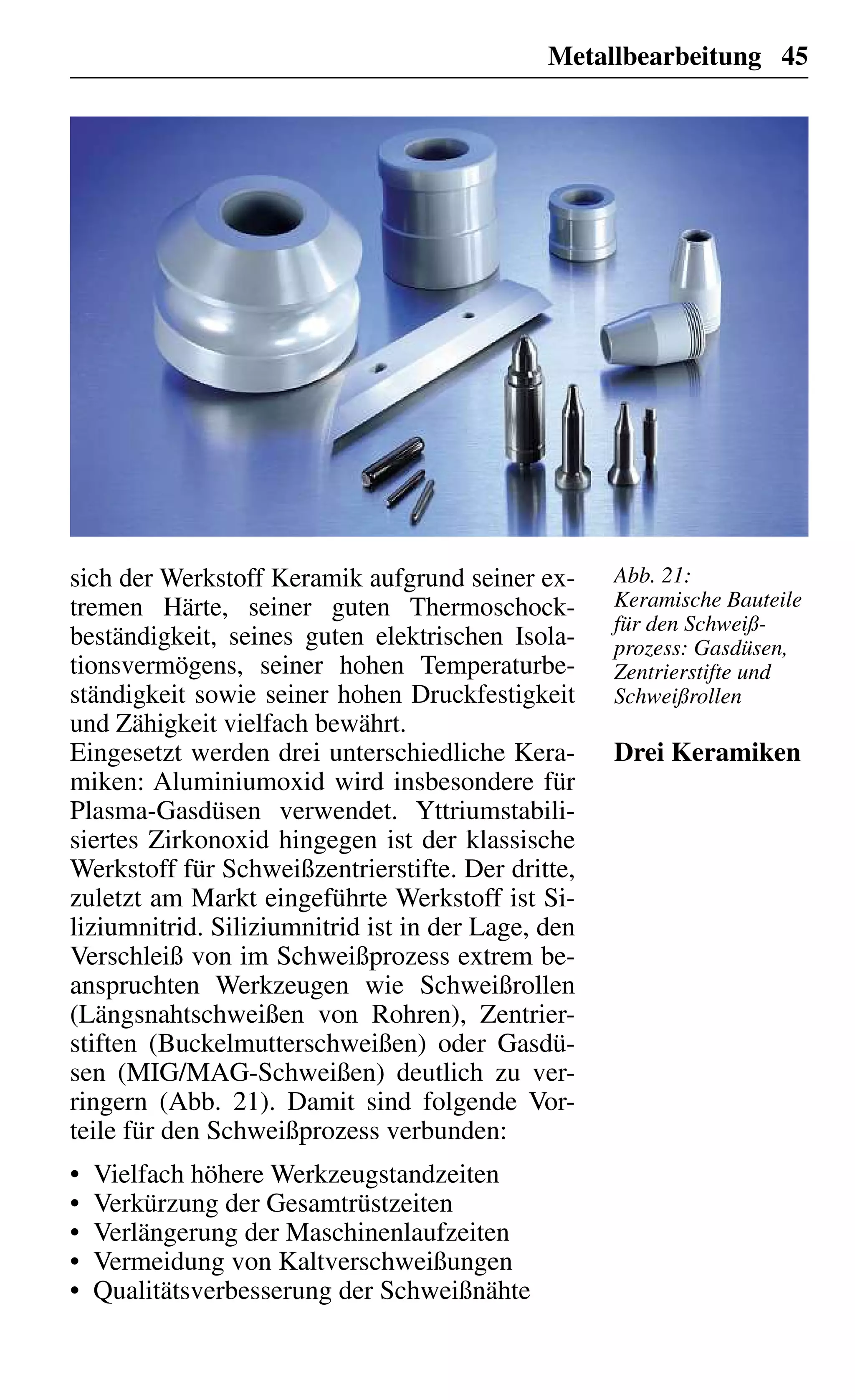 Metallbearbeitung 45
sich der Werkstoff Keramik aufgrund seiner ex-
tremen Härte, seiner guten Thermoschock-
beständigkeit, seines guten elektrischen Isola-
tionsvermögens, seiner hohen Temperaturbe-
ständigkeit sowie seiner hohen Druckfestigkeit
und Zähigkeit vielfach bewährt.
Eingesetzt werden drei unterschiedliche Kera-
miken: Aluminiumoxid wird insbesondere für
Plasma-Gasdüsen verwendet. Yttriumstabili-
siertes Zirkonoxid hingegen ist der klassische
Werkstoff für Schweißzentrierstifte. Der dritte,
zuletzt am Markt eingeführte Werkstoff ist Si-
liziumnitrid. Siliziumnitrid ist in der Lage, den
Verschleiß von im Schweißprozess extrem be-
anspruchten Werkzeugen wie Schweißrollen
(Längsnahtschweißen von Rohren), Zentrier-
stiften (Buckelmutterschweißen) oder Gasdü-
sen (MIG/MAG-Schweißen) deutlich zu ver-
ringern (Abb. 21). Damit sind folgende Vor-
teile für den Schweißprozess verbunden:
Vielfach höhere Werkzeugstandzeiten•
Verkürzung der Gesamtrüstzeiten•
Verlängerung der Maschinenlaufzeiten•
Vermeidung von Kaltverschweißungen•
Qualitätsverbesserung der Schweißnähte•
Drei Keramiken
Abb. 21:
Keramische Bauteile
für den Schweiß-
prozess: Gasdüsen,
Zentrierstifte und
Schweißrollen
 